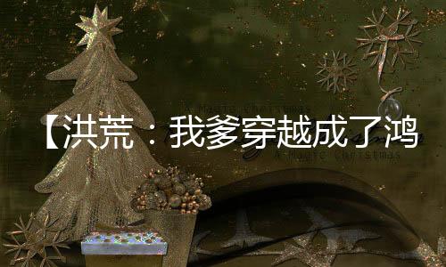 【洪荒：我爹穿越成了鴻鈞！】非道劍小說