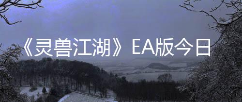 《靈獸江湖》EA版今日上線 網(wǎng)狀敘事實機演示視頻公布