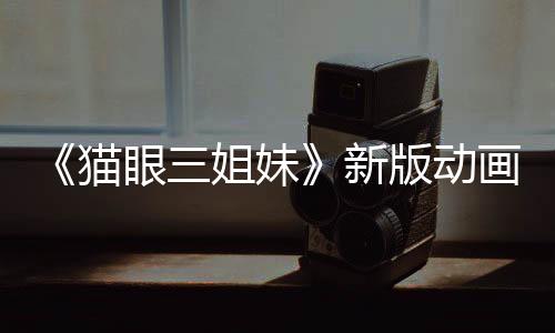 《貓眼三姐妹》新版動(dòng)畫預(yù)告 三位女神高清歸來