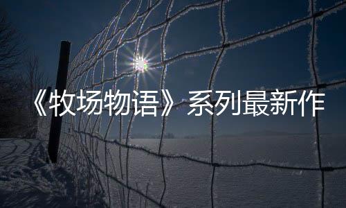 《牧場物語》系列最新作 生活游戲 《牧場物語 來吧！風(fēng)之繁華市集》8月28日發(fā)售決定！