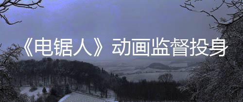 《電鋸人》動(dòng)畫監(jiān)督投身開發(fā)《羅布樂思》平臺(tái)恐怖游戲