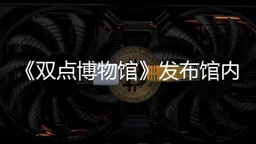 《雙點(diǎn)博物館》發(fā)布館內(nèi)員工詳情介紹