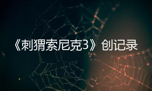 《刺猬索尼克3》創(chuàng)記錄，全球狂收4.25億美元票房！第4部27年3月19日全美公映