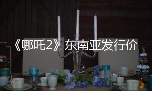 《哪吒2》東南亞發(fā)行價已翻五六倍：新加坡首映價240元仍一票難求