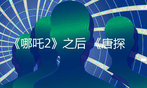 《哪吒2》之后 《唐探1900》《射雕》宣布延長上映