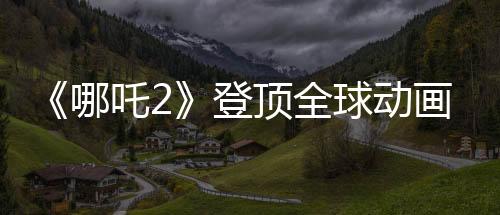 《哪吒2》登頂全球動(dòng)畫票房榜 周星馳Cos哪吒喊要看