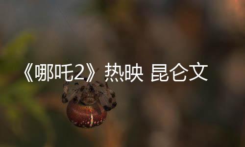 《哪吒2》熱映 昆侖文化的魅力在電影中何以體現(xiàn)？