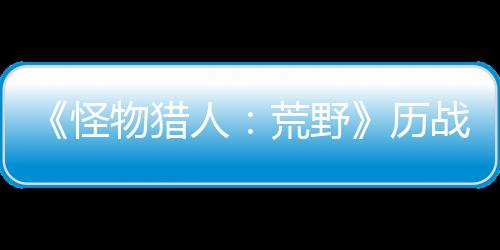 《怪物獵人：荒野》歷戰(zhàn)王煌雷龍狩獵4月30日開啟 新裝備預(yù)定