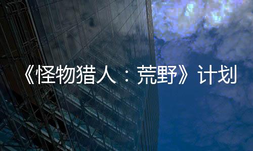 《怪物獵人：荒野》計(jì)劃2月22日舉行官方試玩活動(dòng)