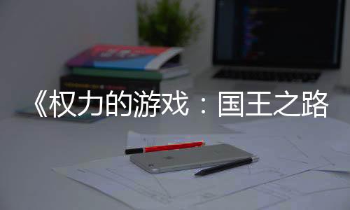 《權(quán)力的游戲：國王之路》下周將進入搶先體驗階段