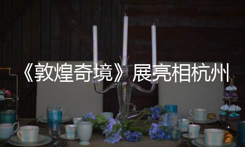 《敦煌奇境》展亮相杭州 聚焦第220窟再現(xiàn)初唐樂舞