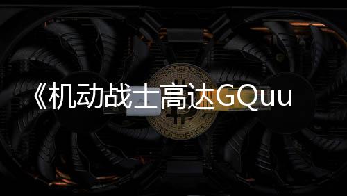 《機(jī)動戰(zhàn)士高達(dá)GQuuuuuuX》先行版“