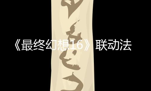 《最終幻想16》聯動法穆蘭名表發(fā)售 唯一頂級款150萬元