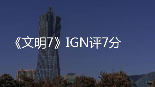 《文明7》IGN評(píng)7分：讓人忍不住再來(lái)一回合！