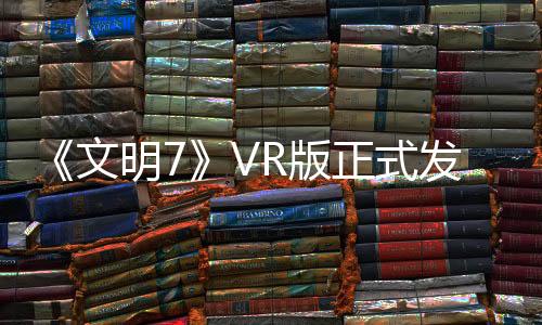 《文明7》VR版正式發(fā)售 更加有趣的臨場感文明世界