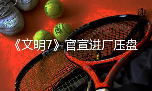 《文明7》官宣進(jìn)廠壓盤 2月11日發(fā)售不會(huì)跳票