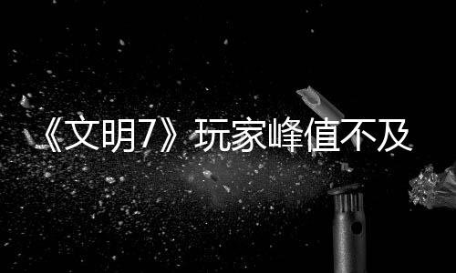 《文明7》玩家峰值不及《文明5》 實(shí)時(shí)不及《文明6》