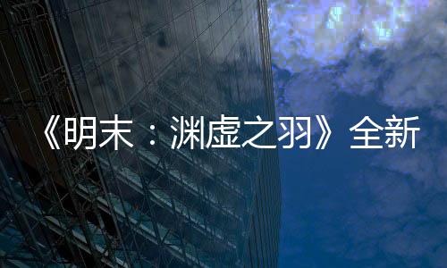 《明末：淵虛之羽》全新預(yù)告 背景世界觀動畫欣賞