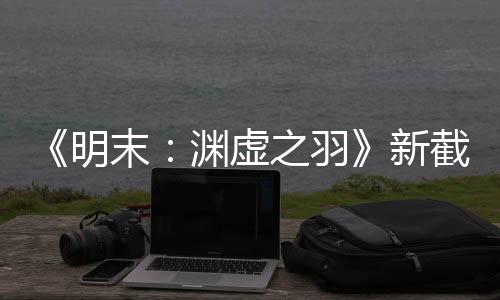《明末：淵虛之羽》新截圖和試玩片段 女主太性感