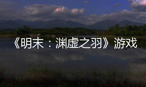 《明末：淵虛之羽》游戲時長60個小時 多結(jié)局多支線