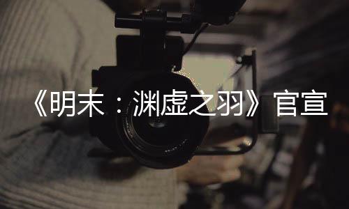 《明末：淵虛之羽》官宣四月末有新消息 公布發(fā)售日？