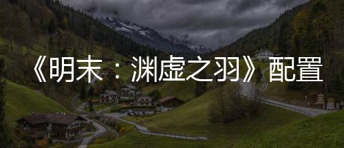 《明末：淵虛之羽》配置需求透露 4K/60幀僅需3060顯卡