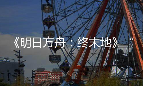 《明日方舟：終末地》“再次測試”開啟 最低配置GTX1060 6G