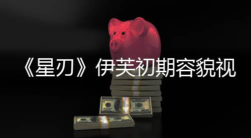 《星刃》伊芙初期容貌視頻 看起來(lái)非常清純可愛