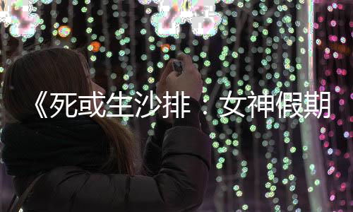《死或生沙排：女神假期》新泳裝上線 玲夏新美照
