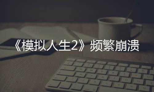 《模擬人生2》頻繁崩潰問題明顯 Steam評(píng)價(jià)褒貶不一