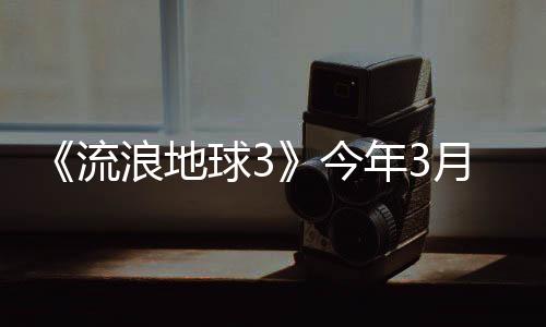 《流浪地球3》今年3月開機 2027年大年初一上映