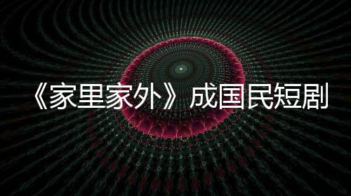 《家里家外》成國民短劇：小屏幕也有大情懷