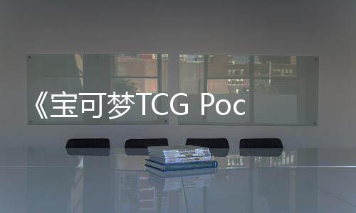 《寶可夢TCG Pocket》全球下載量已超1億次