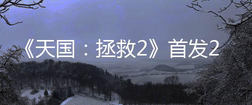 《天國：拯救2》首發(fā)24小時 銷量超100萬套