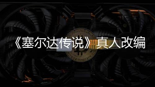 《塞爾達傳說》真人改編電影定檔2027年3月