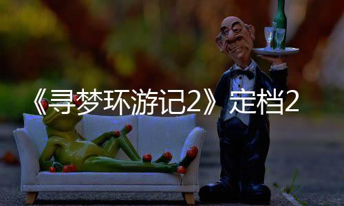 《尋夢環(huán)游記2》定檔2029年！原班人馬重聚攜手制作