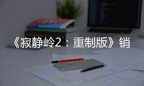 《寂靜嶺2：重制版》銷量超200萬套 發(fā)售近4個月