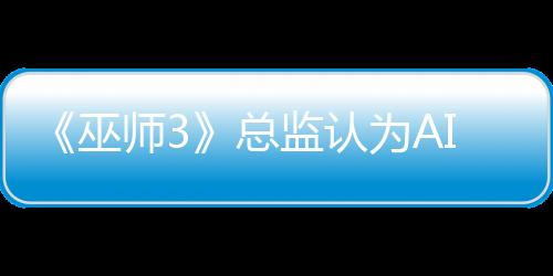 《巫師3》總監(jiān)認(rèn)為AI難取代演員：無(wú)法表現(xiàn)人類情感