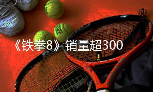 《鐵拳8》銷量超300萬份 角色安娜·威廉姆斯3月底上線