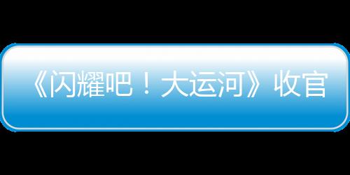 《閃耀吧！大運河》收官：走運團探索八百年“水上北京”，回望六千里“黃金水脈”