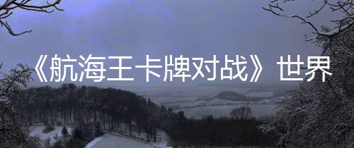 《航海王卡牌對(duì)戰(zhàn)》世界賽巔峰對(duì)決：大陸選手阿保奪冠，獨(dú)特簡(jiǎn)體中文冠軍卡加冕！