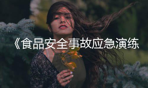 《食品安全事故應(yīng)急演練要求》國家標(biāo)準(zhǔn)發(fā)布