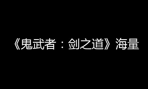 《鬼武者：劍之道》海量細節(jié)公開 通關(guān)大約20個小時