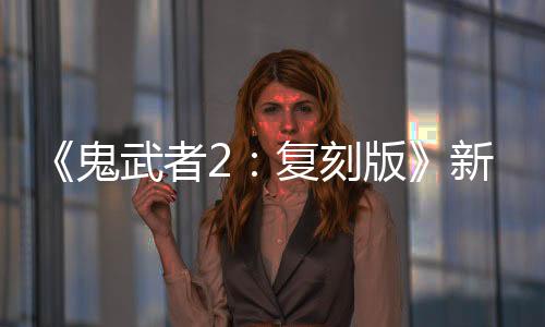 《鬼武者2：復(fù)刻版》新視頻 織田信長雜賀孫市等亮相