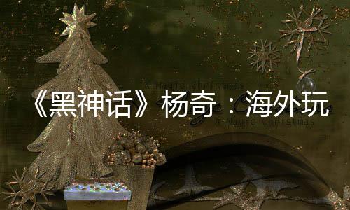 《黑神話》楊奇：海外玩家占比30% 已超出預(yù)期