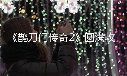 《鵲刀門(mén)傳奇2》圓滿(mǎn)收官  笑樂(lè)俠義再創(chuàng)武俠喜劇經(jīng)典