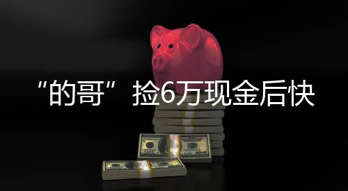 “的哥”撿6萬(wàn)現(xiàn)金后快速歸還  乘客：我知道定能找回