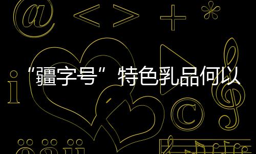 “疆字號”特色乳品何以“火出圈”