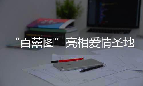 “百囍圖”亮相愛情圣地 婚書文化展將于春節(jié)期間啟幕