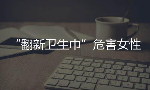 “翻新衛(wèi)生巾”危害女性健康，如何及時發(fā)現(xiàn)潛在的婦科疾??？